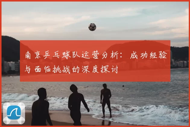 南京乒乓球队运营分析：成功经验与面临挑战的深度探讨