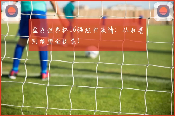 盘点世界杯16强经典表情:从狂喜到绝望全收录!
