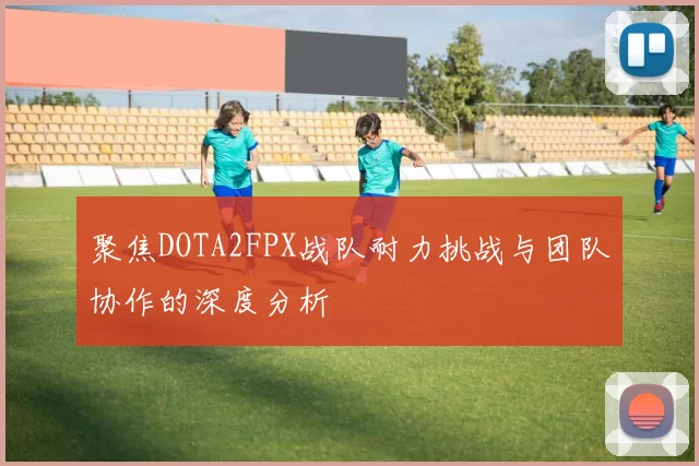 聚焦DOTA2FPX战队耐力挑战与团队协作的深度分析