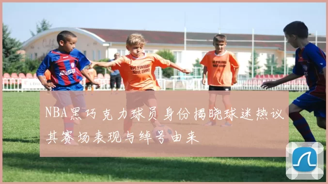 NBA黑巧克力球员身份揭晓球迷热议其赛场表现与绰号由来
