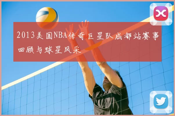 2013美国NBA传奇巨星队成都站赛事回顾与球星风采
