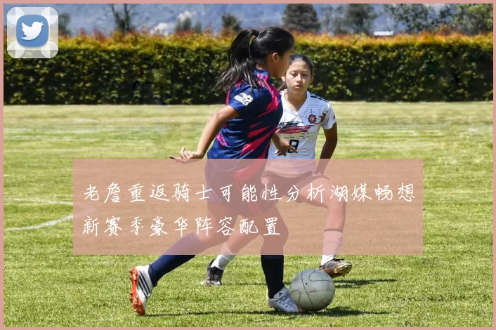 老詹重返骑士可能性分析湖媒畅想新赛季豪华阵容配置