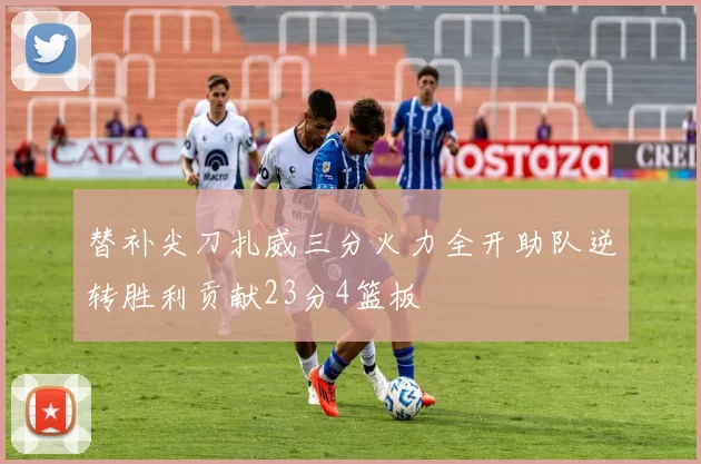 替补尖刀扎威三分火力全开助队逆转胜利贡献23分4篮板