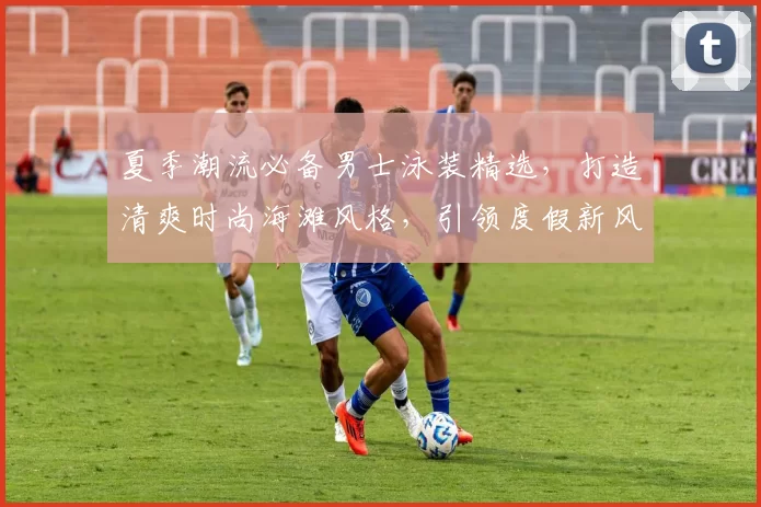 夏季潮流必备男士泳装精选，打造清爽时尚海滩风格，引领度假新风尚