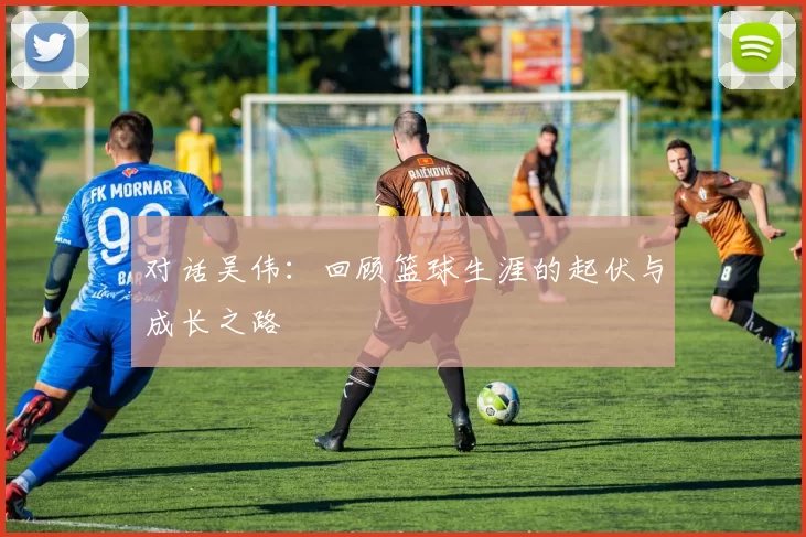对话吴伟:回顾篮球生涯的起伏与成长之路