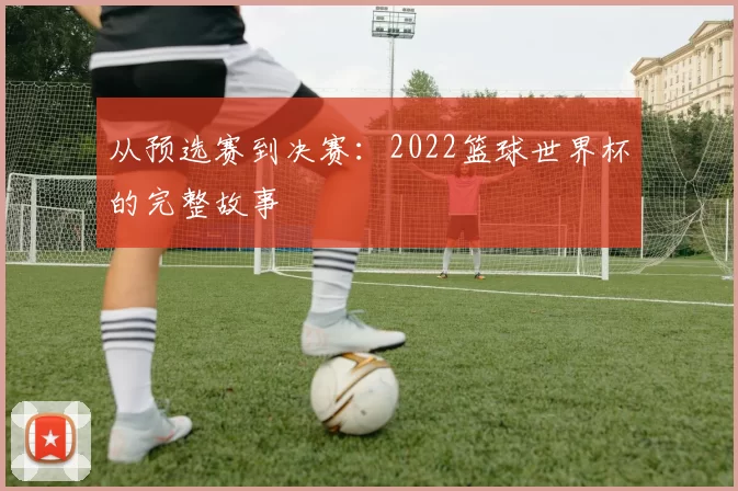 从预选赛到决赛：2022篮球世界杯的完整故事