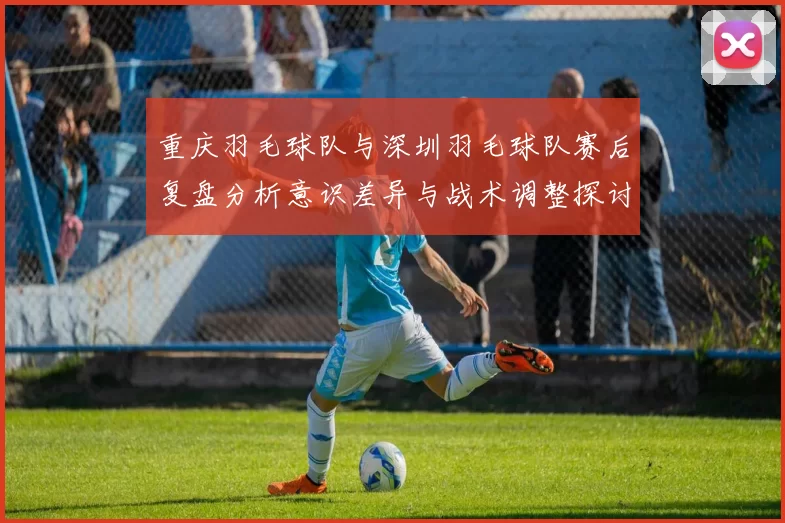重庆羽毛球队与深圳羽毛球队赛后复盘分析意识差异与战术调整探讨