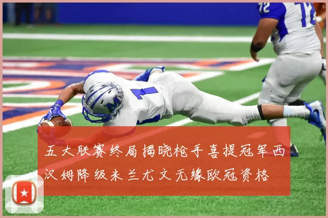 五大联赛终局揭晓枪手喜提冠军西汉姆降级米兰尤文无缘欧冠资格
