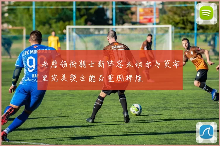 老詹领衔骑士新阵容米切尔与莫布里完美契合能否重现辉煌