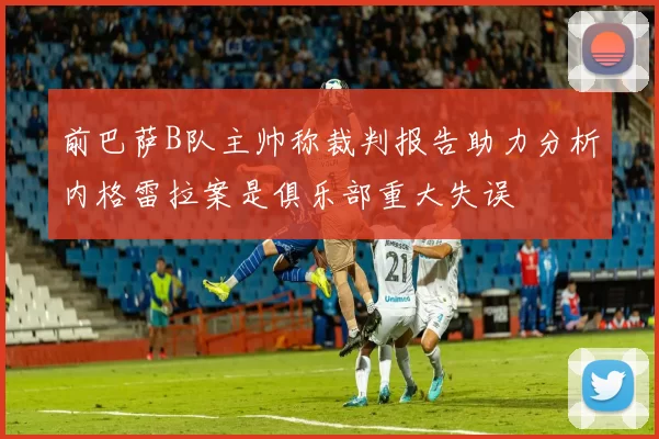 前巴萨B队主帅称裁判报告助力分析内格雷拉案是俱乐部重大失误