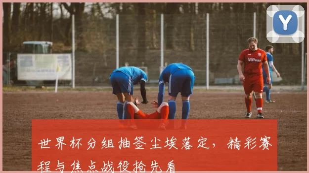 世界杯分组抽签尘埃落定，精彩赛程与焦点战役抢先看