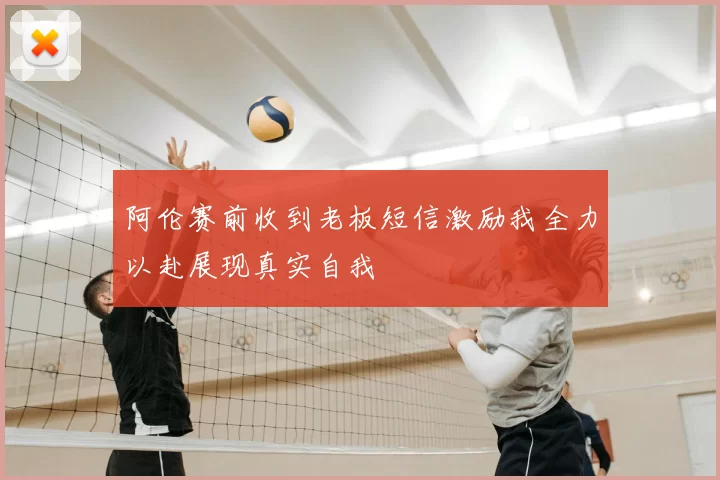 阿伦赛前收到老板短信激励我全力以赴展现真实自我