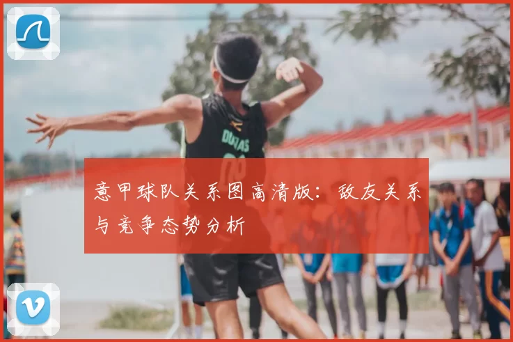 意甲球队关系图高清版：敌友关系与竞争态势分析