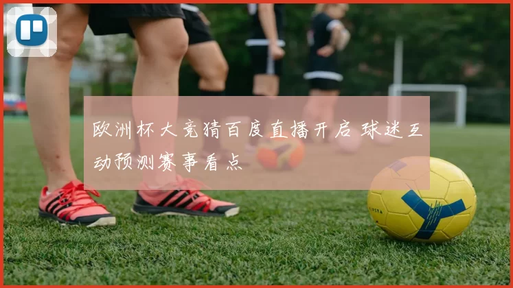 欧洲杯大竞猜百度直播开启 球迷互动预测赛事看点