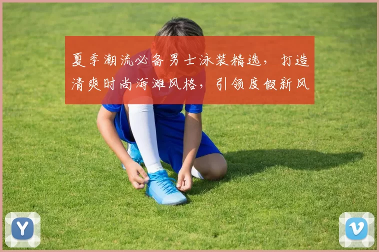 夏季潮流必备男士泳装精选，打造清爽时尚海滩风格，引领度假新风尚