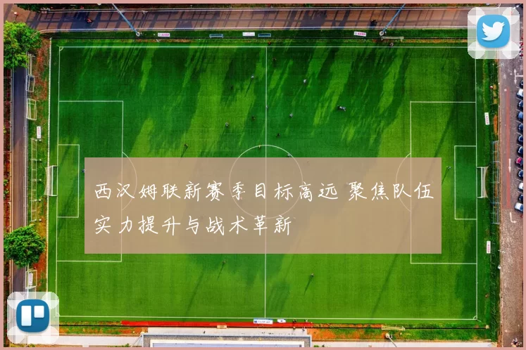 西汉姆联新赛季目标高远 聚焦队伍实力提升与战术革新