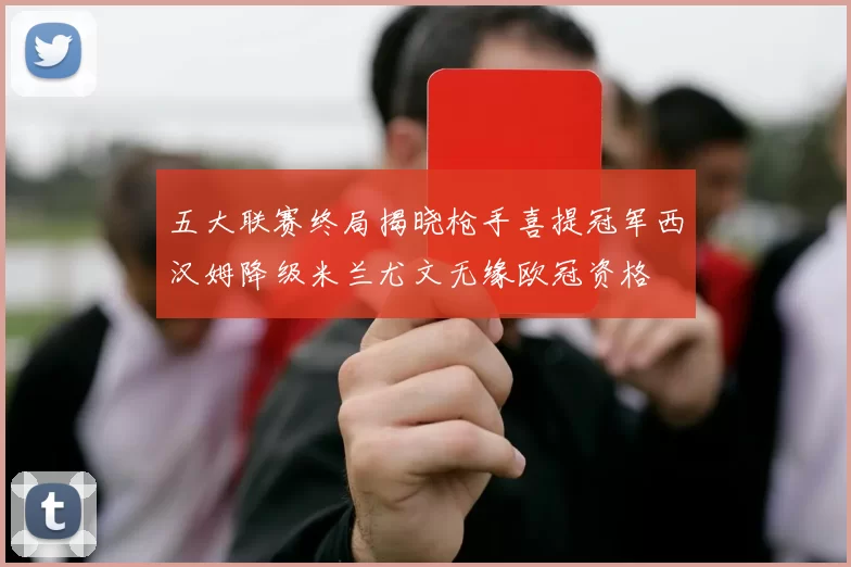 五大联赛终局揭晓枪手喜提冠军西汉姆降级米兰尤文无缘欧冠资格