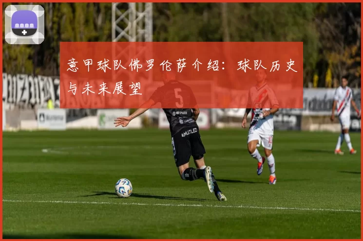 意甲球队佛罗伦萨介绍：球队历史与未来展望