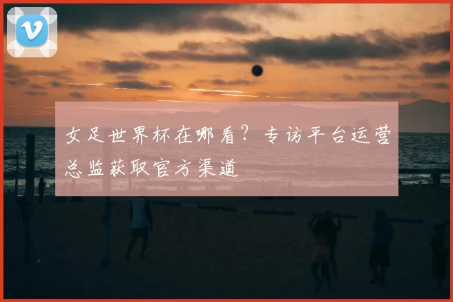 女足世界杯在哪看?专访平台运营总监获取官方渠道