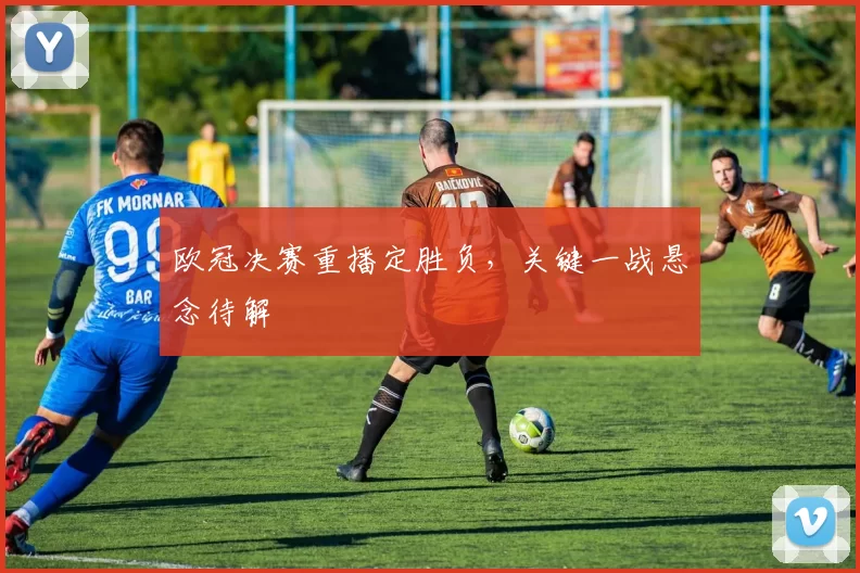 欧冠决赛重播定胜负，关键一战悬念待解