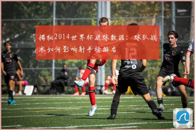 揭秘2014世界杯进球数据:球队战术如何影响射手榜排名