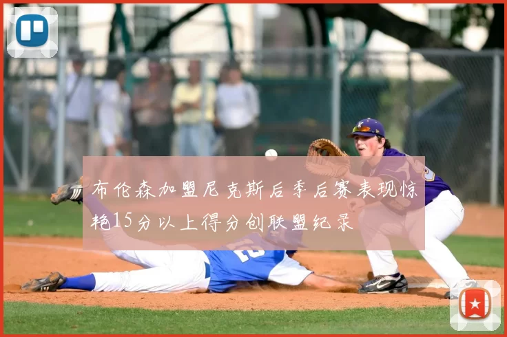 布伦森加盟尼克斯后季后赛表现惊艳15分以上得分创联盟纪录