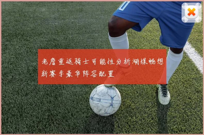 老詹重返骑士可能性分析湖媒畅想新赛季豪华阵容配置