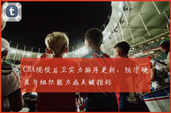 CBA现役后卫实力排序更新，防守硬度与组织能力成关键指标