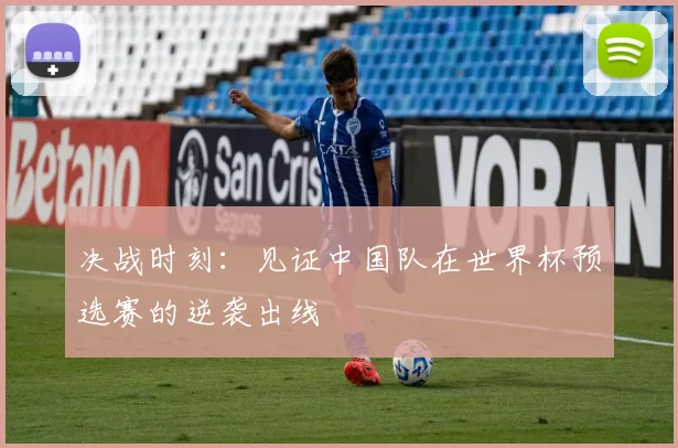 决战时刻:见证中国队在世界杯预选赛的逆袭出线