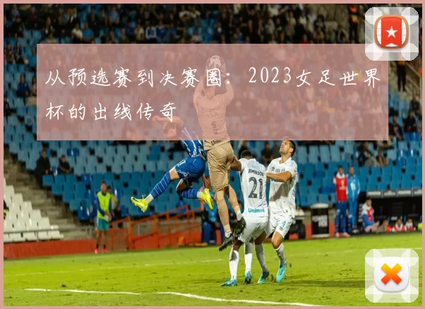 从预选赛到决赛圈：2023女足世界杯的出线传奇