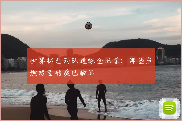 世界杯巴西队进球全记录：那些点燃绿茵的桑巴瞬间