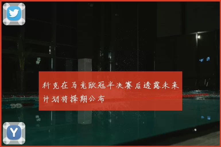 科克在马竞欧冠半决赛后透露未来计划将择期公布