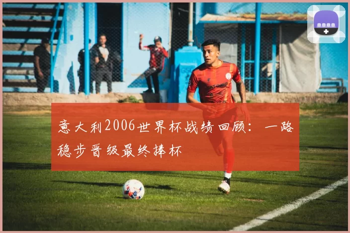 意大利2006世界杯战绩回顾：一路稳步晋级最终捧杯