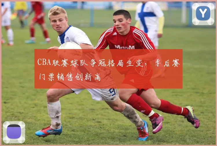 CBA联赛球队争冠格局生变，季后赛门票销售创新高