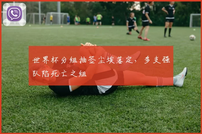 世界杯分组抽签尘埃落定,多支强队陷死亡之组