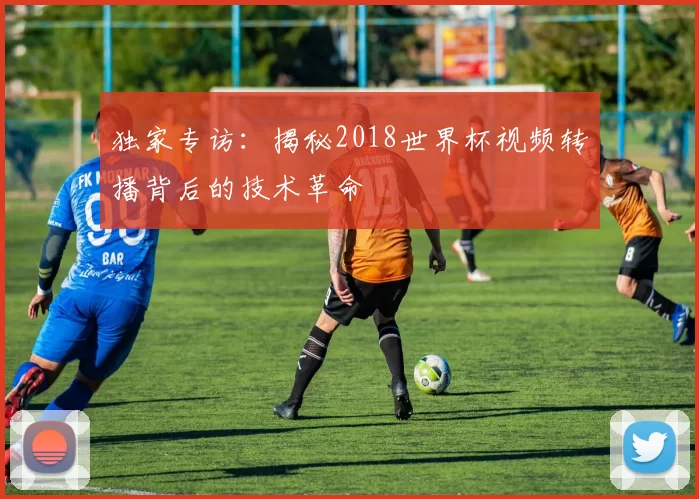 独家专访：揭秘2018世界杯视频转播背后的技术革命