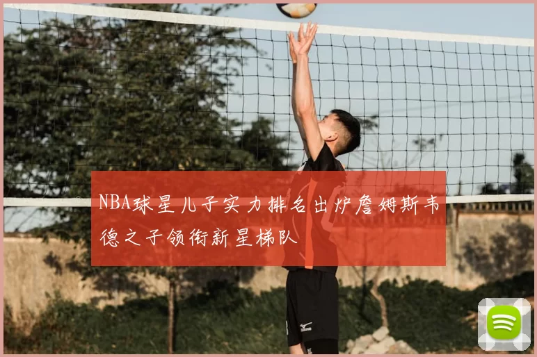 NBA球星儿子实力排名出炉詹姆斯韦德之子领衔新星梯队