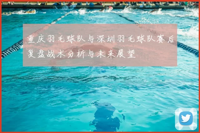 重庆羽毛球队与深圳羽毛球队赛后复盘战术分析与未来展望