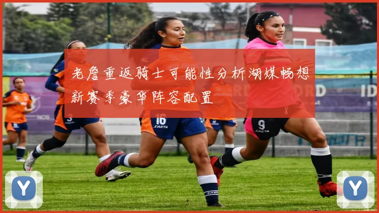 老詹重返骑士可能性分析湖媒畅想新赛季豪华阵容配置