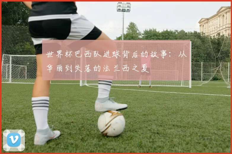 世界杯巴西队进球背后的故事：从华丽到失落的法兰西之夏