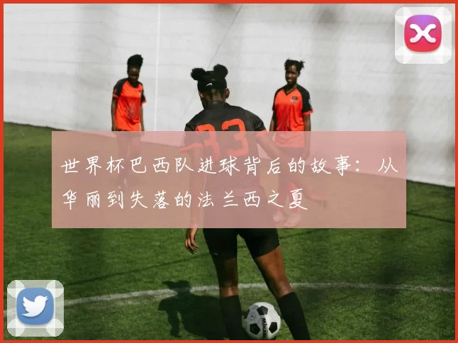 世界杯巴西队进球背后的故事：从华丽到失落的法兰西之夏