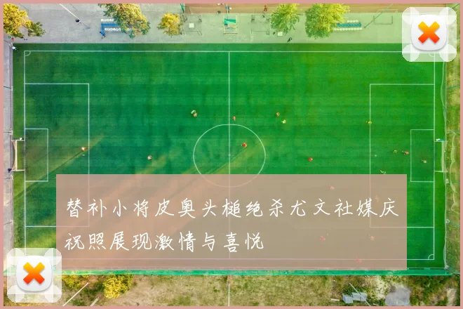 替补小将皮奥头槌绝杀尤文社媒庆祝照展现激情与喜悦