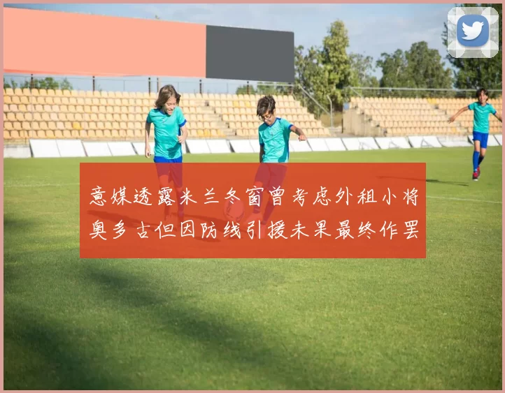 意媒透露米兰冬窗曾考虑外租小将奥多古但因防线引援未果最终作罢