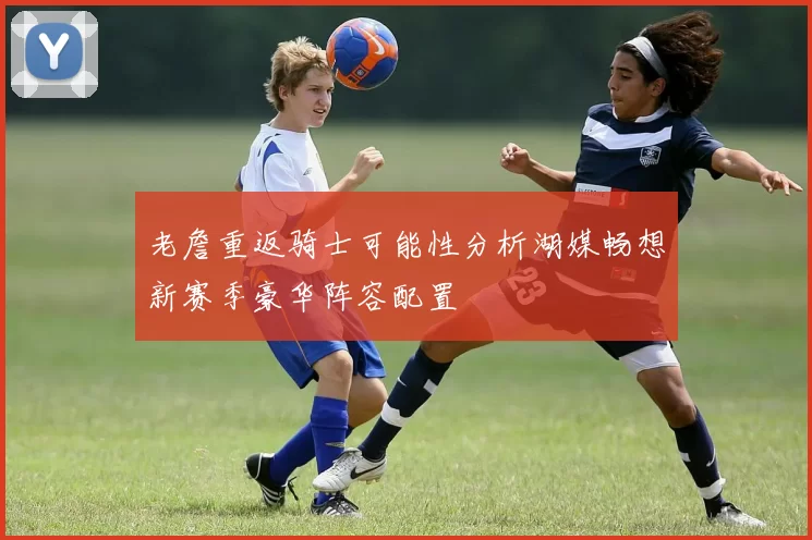 老詹重返骑士可能性分析湖媒畅想新赛季豪华阵容配置