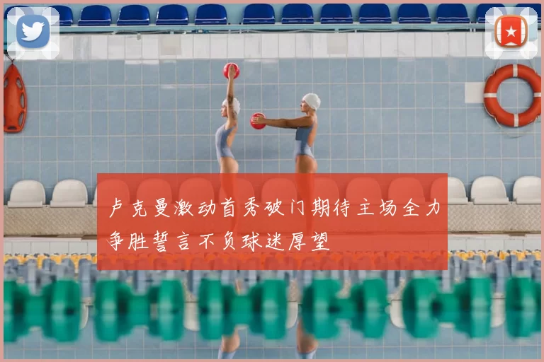 卢克曼激动首秀破门期待主场全力争胜誓言不负球迷厚望