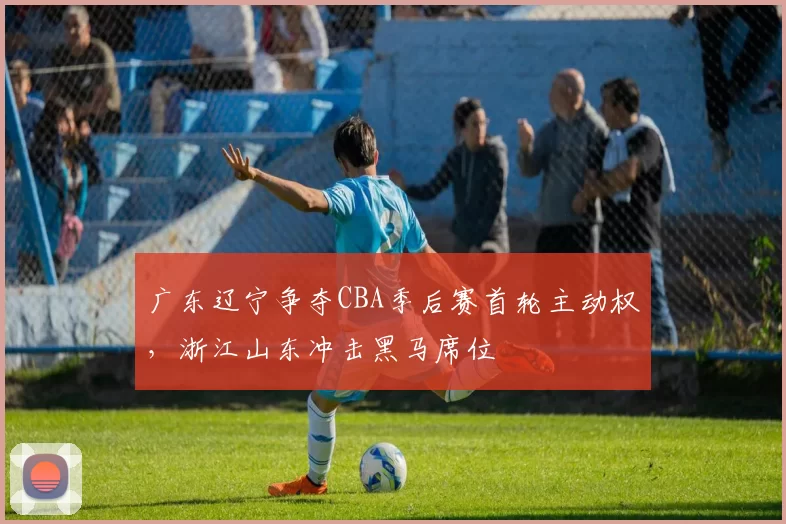 广东辽宁争夺CBA季后赛首轮主动权，浙江山东冲击黑马席位