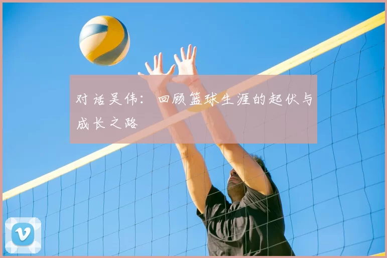 对话吴伟：回顾篮球生涯的起伏与成长之路