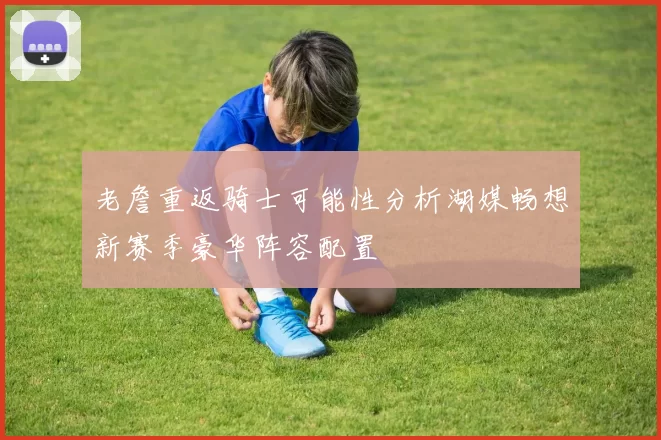 老詹重返骑士可能性分析湖媒畅想新赛季豪华阵容配置