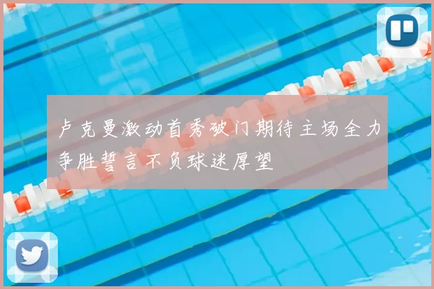 卢克曼激动首秀破门期待主场全力争胜誓言不负球迷厚望