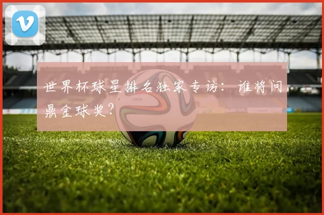 世界杯球星排名独家专访：谁将问鼎金球奖？
